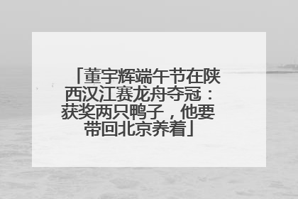 董宇辉端午节在陕西汉江赛龙舟夺冠：获奖两只鸭子，他要带回北京养着