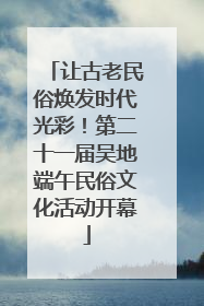 让古老民俗焕发时代光彩！第二十一届吴地端午民俗文化活动开幕