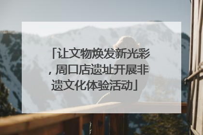 让文物焕发新光彩，周口店遗址开展非遗文化体验活动
