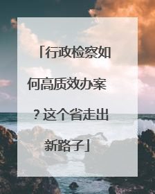 行政检察如何高质效办案？这个省走出新路子