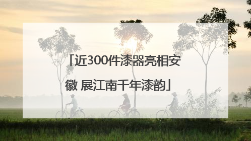 近300件漆器亮相安徽 展江南千年漆韵