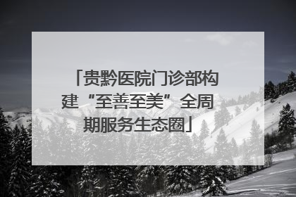 贵黔医院门诊部构建“至善至美”全周期服务生态圈