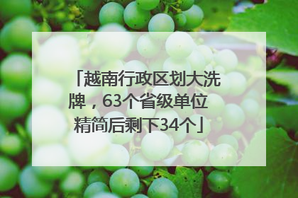 越南行政区划大洗牌，63个省级单位精简后剩下34个