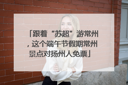 跟着“苏超”游常州，这个端午节假期常州景点对扬州人免票