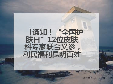通知！“全国护肤日”12位皮肤科专家联合义诊，利民福利昆明百姓别错过