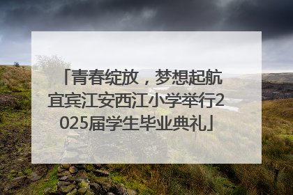 青春绽放，梦想起航 宜宾江安西江小学举行2025届学生毕业典礼