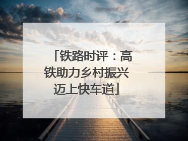 铁路时评：高铁助力乡村振兴迈上快车道