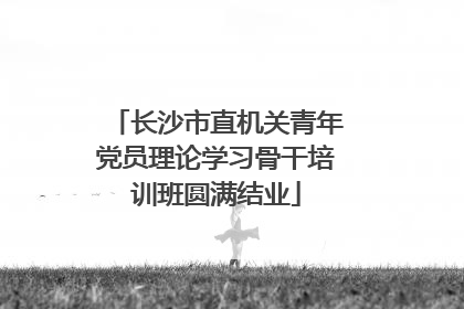 长沙市直机关青年党员理论学习骨干培训班圆满结业