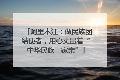 阿里木江：做民族团结使者，用心丈量着“中华民族一家亲”