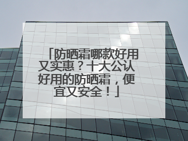 防晒霜哪款好用又实惠？十大公认好用的防晒霜，便宜又安全！
