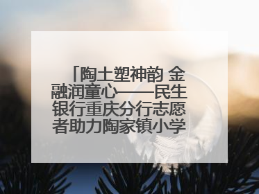 陶土塑神韵 金融润童心——民生银行重庆分行志愿者助力陶家镇小学美育计划