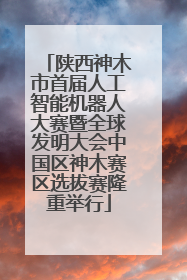 陕西神木市首届人工智能机器人大赛暨全球发明大会中国区神木赛区选拔赛隆重举行