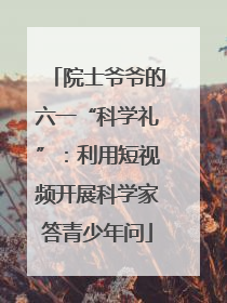 院士爷爷的六一“科学礼”：利用短视频开展科学家答青少年问