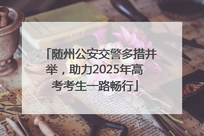 随州公安交警多措并举，助力2025年高考考生一路畅行