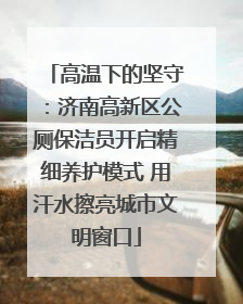 高温下的坚守：济南高新区公厕保洁员开启精细养护模式 用汗水擦亮城市文明窗口