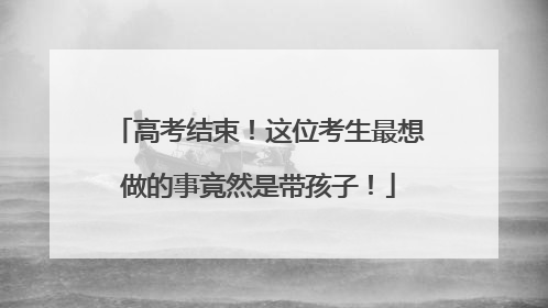 高考结束！这位考生最想做的事竟然是带孩子！