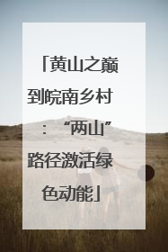 黄山之巅到皖南乡村：“两山”路径激活绿色动能