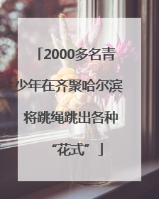 2000多名青少年在齐聚哈尔滨 将跳绳跳出各种“花式”
