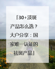 30+淡斑产品怎么选？大户分享：国家唯一认证的祛斑产品