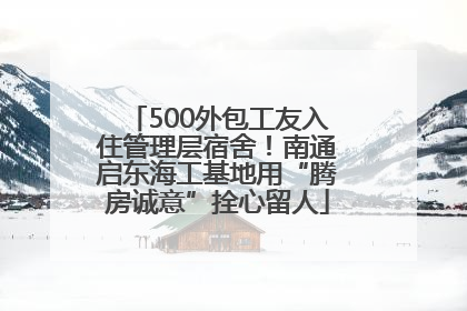 500外包工友入住管理层宿舍！南通启东海工基地用“腾房诚意”拴心留人