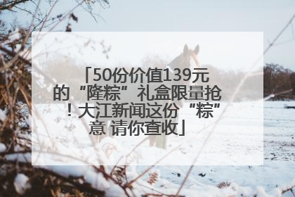 50份价值139元的“隆粽”礼盒限量抢！大江新闻这份“粽”意 请你查收