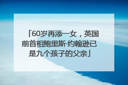 60岁再添一女，英国前首相鲍里斯·约翰逊已是九个孩子的父亲