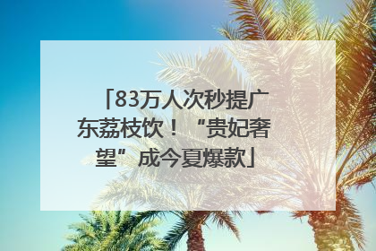 83万人次秒提广东荔枝饮！“贵妃奢望”成今夏爆款