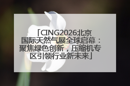CING2026北京国际天然气展全球启幕：聚焦绿色创新，压缩机专区引领行业新未来